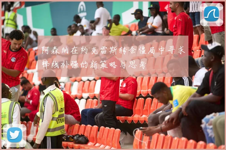 阿森纳在约克雷斯转会僵局中寻求锋线补强的新策略与思考