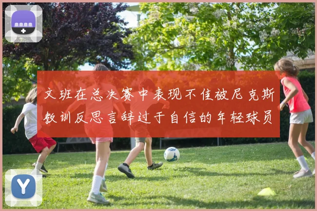 文班在总决赛中表现不佳被尼克斯教训反思言辞过于自信的年轻球员成长之路