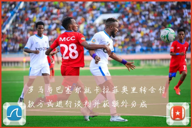 罗马与巴塞尔就卡拉菲奥里转会付款方式进行谈判并获额外分成