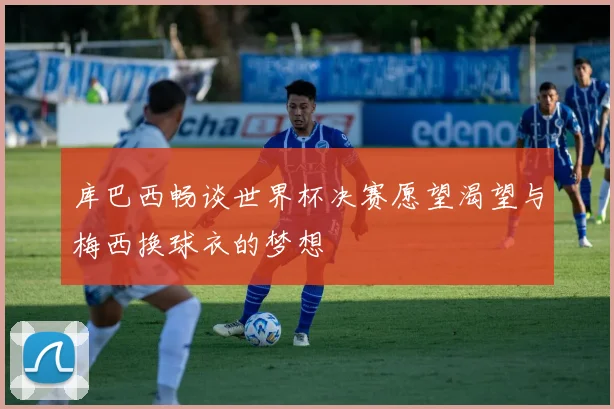 库巴西畅谈世界杯决赛愿望渴望与梅西换球衣的梦想