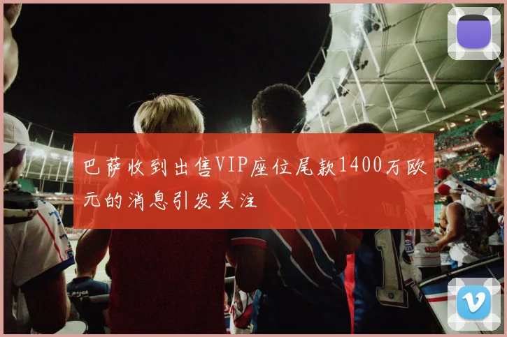 巴萨收到出售VIP座位尾款1400万欧元的消息引发关注