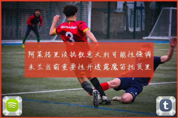 阿莱格里谈执教意大利可能性强调米兰当前重要性并透露魔笛托莫里缺阵消息