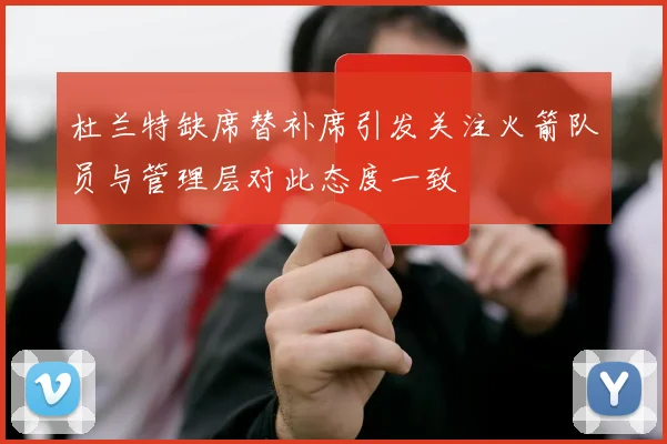 杜兰特缺席替补席引发关注火箭队员与管理层对此态度一致