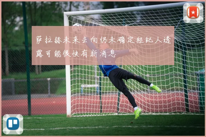 萨拉赫未来去向仍未确定经纪人透露可能很快有新消息