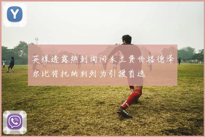 英媒透露热刺询问米兰费价格德泽尔比将托纳利列为引援首选