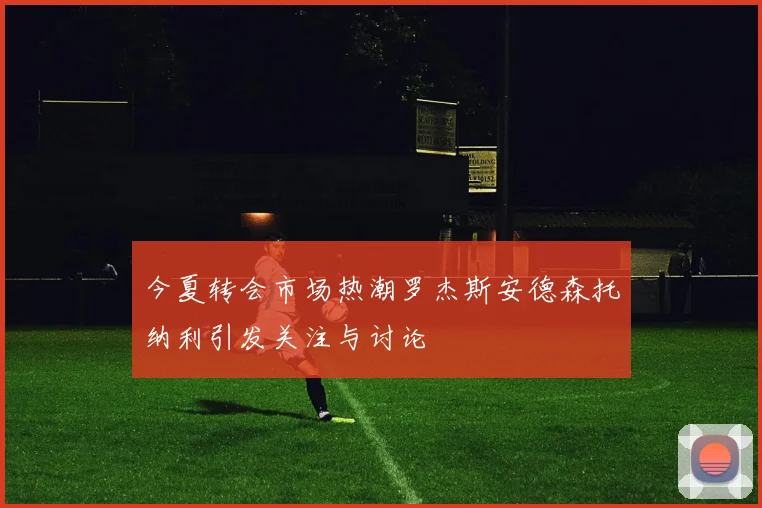 今夏转会市场热潮罗杰斯安德森托纳利引发关注与讨论
