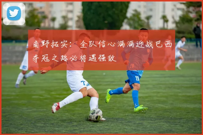 南野拓实：全队信心满满迎战巴西夺冠之路必将遇强敌