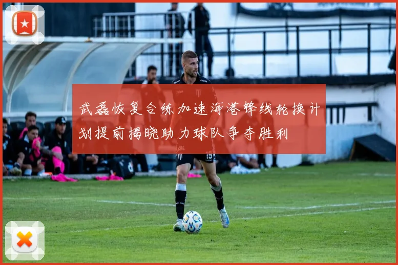 武磊恢复合练加速海港锋线轮换计划提前揭晓助力球队争夺胜利