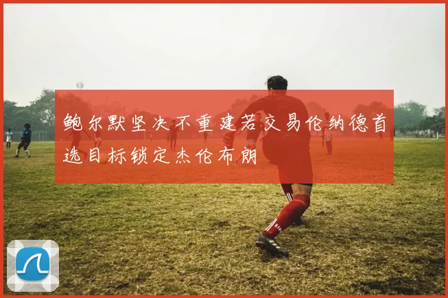 鲍尔默坚决不重建若交易伦纳德首选目标锁定杰伦布朗