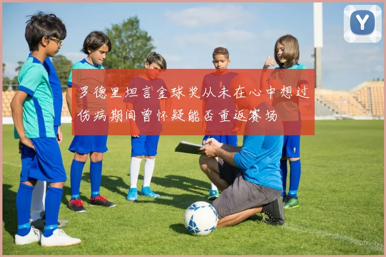 罗德里坦言金球奖从未在心中想过伤病期间曾怀疑能否重返赛场