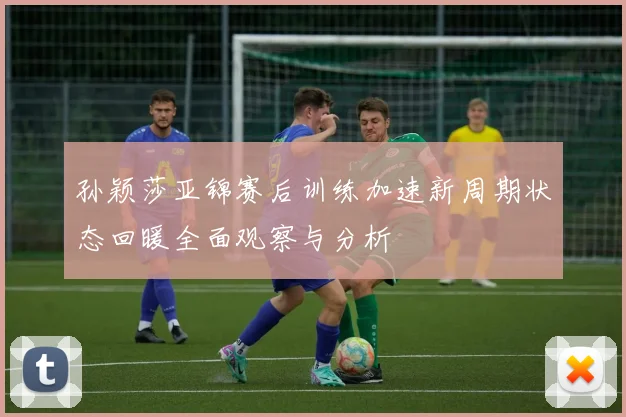 孙颖莎亚锦赛后训练加速新周期状态回暖全面观察与分析