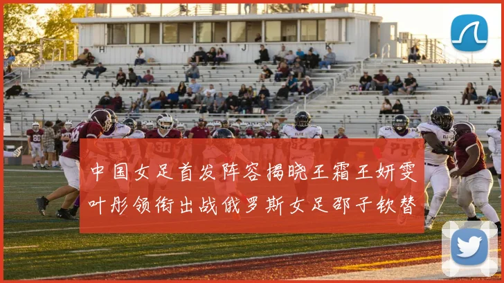 中国女足首发阵容揭晓王霜王妍雯叶彤领衔出战俄罗斯女足邵子钦替补待命