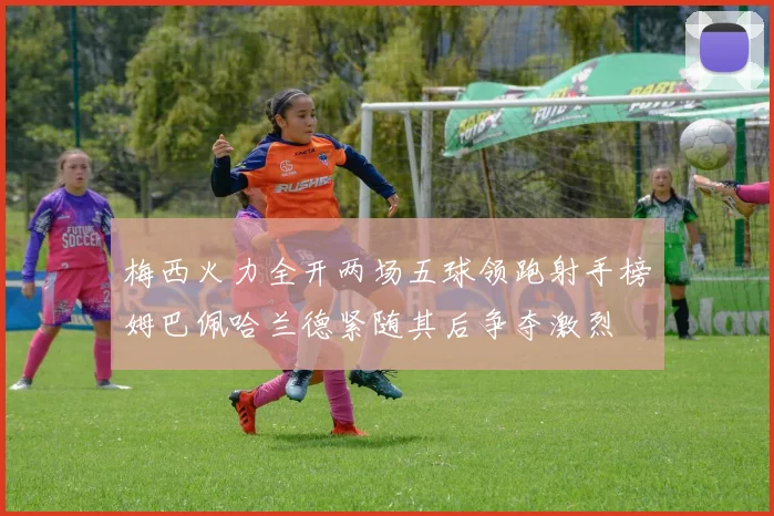 梅西火力全开两场五球领跑射手榜姆巴佩哈兰德紧随其后争夺激烈