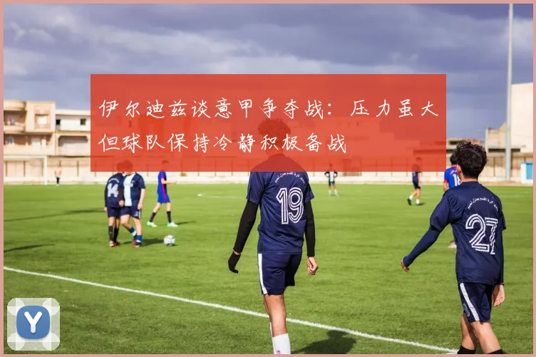 伊尔迪兹谈意甲争夺战：压力虽大但球队保持冷静积极备战