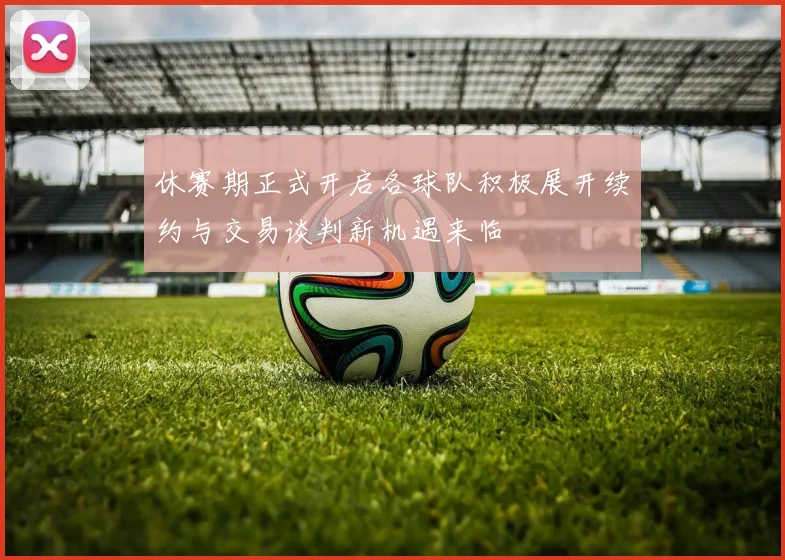 休赛期正式开启各球队积极展开续约与交易谈判新机遇来临