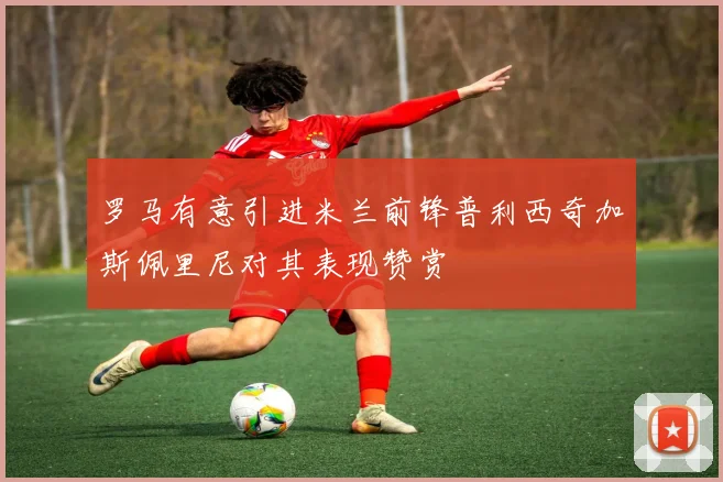 罗马有意引进米兰前锋普利西奇加斯佩里尼对其表现赞赏