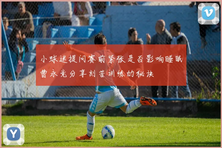 小球迷提问赛前紧张是否影响睡眠曹永竞分享刻苦训练的秘诀