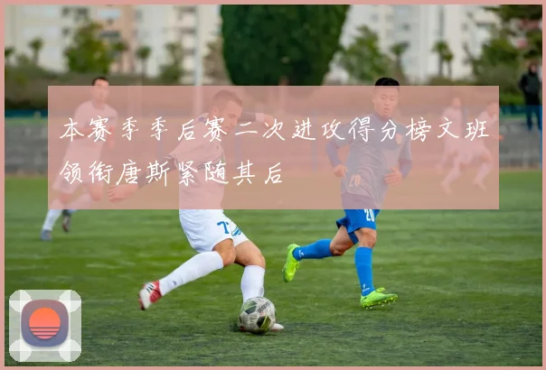 本赛季季后赛二次进攻得分榜文班领衔唐斯紧随其后
