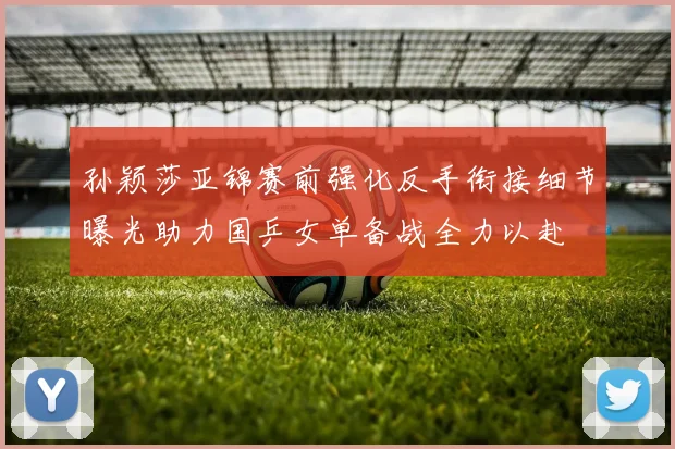 孙颖莎亚锦赛前强化反手衔接细节曝光助力国乒女单备战全力以赴