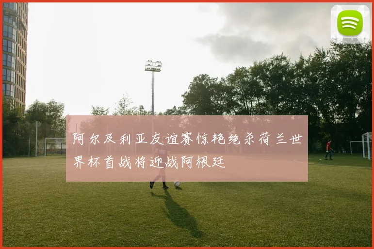 阿尔及利亚友谊赛惊艳绝杀荷兰世界杯首战将迎战阿根廷