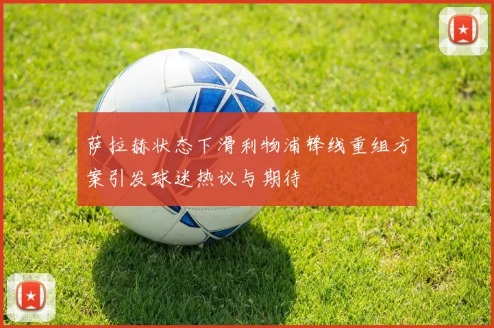 萨拉赫状态下滑利物浦锋线重组方案引发球迷热议与期待