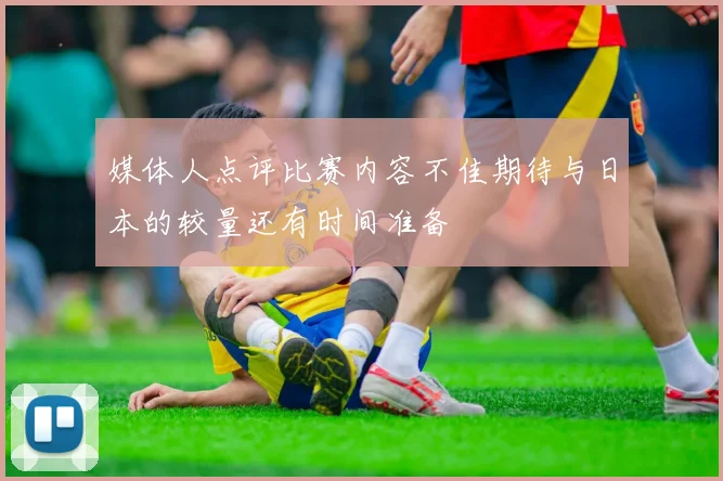 媒体人点评比赛内容不佳期待与日本的较量还有时间准备