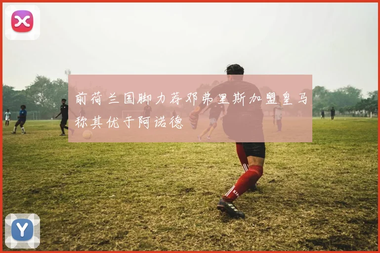 前荷兰国脚力荐邓弗里斯加盟皇马称其优于阿诺德