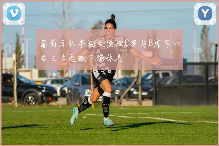 葡萄牙队半场大换血C罗与B席等六名主力悉数下场休息