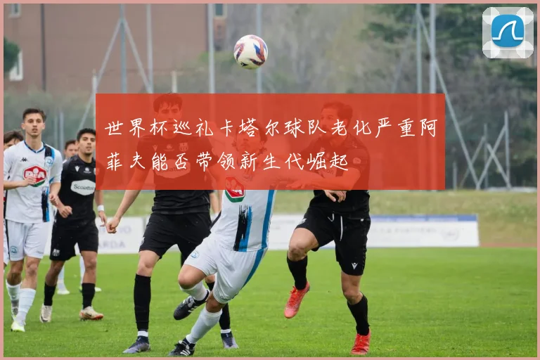 世界杯巡礼卡塔尔球队老化严重阿菲夫能否带领新生代崛起