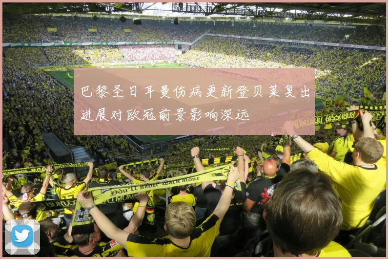 巴黎圣日耳曼伤病更新登贝莱复出进展对欧冠前景影响深远