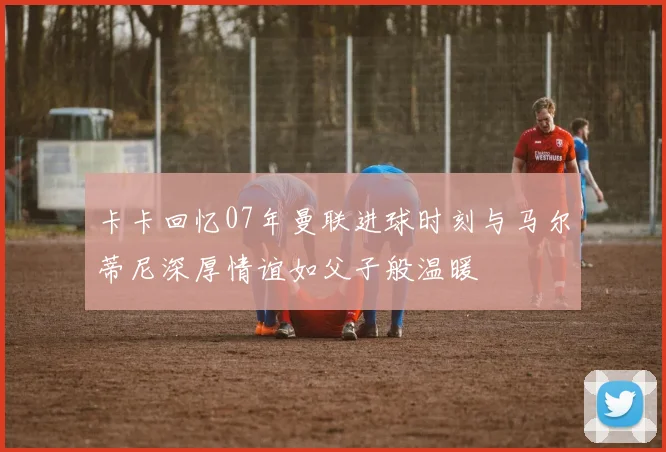 卡卡回忆07年曼联进球时刻与马尔蒂尼深厚情谊如父子般温暖